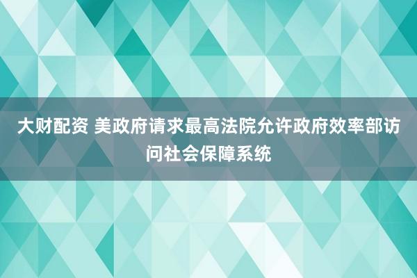 大财配资 美政府请求最高法院允许政府效率部访问社会保障系统