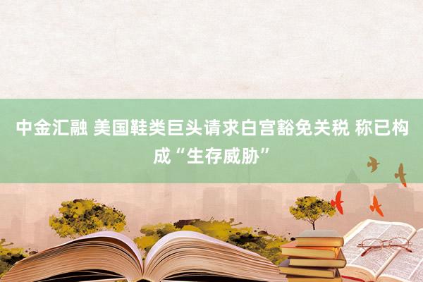 中金汇融 美国鞋类巨头请求白宫豁免关税 称已构成“生存威胁”