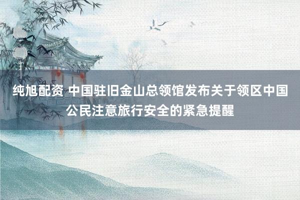 纯旭配资 中国驻旧金山总领馆发布关于领区中国公民注意旅行安全的紧急提醒