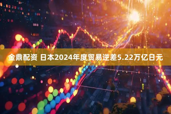 金鼎配资 日本2024年度贸易逆差5.22万亿日元