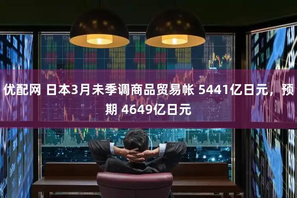 优配网 日本3月未季调商品贸易帐 5441亿日元，预期 4649亿日元