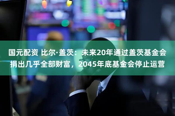 国元配资 比尔·盖茨：未来20年通过盖茨基金会捐出几乎全部财富，2045年底基金会停止运营