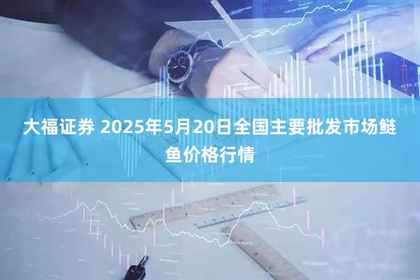 大福证券 2025年5月20日全国主要批发市场鲢鱼价格行情