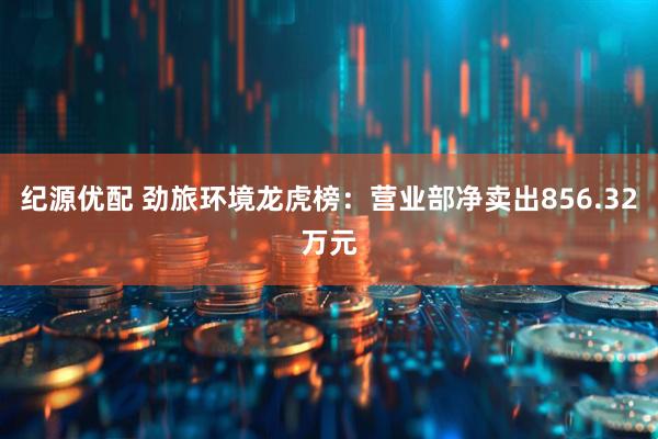 纪源优配 劲旅环境龙虎榜：营业部净卖出856.32万元