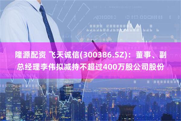 隆源配资 飞天诚信(300386.SZ)：董事、副总经理李伟拟减持不超过400万股公司股份
