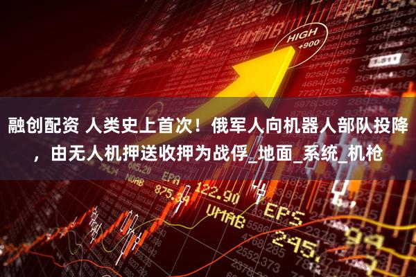 融创配资 人类史上首次！俄军人向机器人部队投降，由无人机押送收押为战俘_地面_系统_机枪