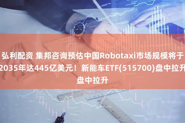 弘利配资 集邦咨询预估中国Robotaxi市场规模将于2035年达445亿美元！新能车ETF(515700)盘中拉升