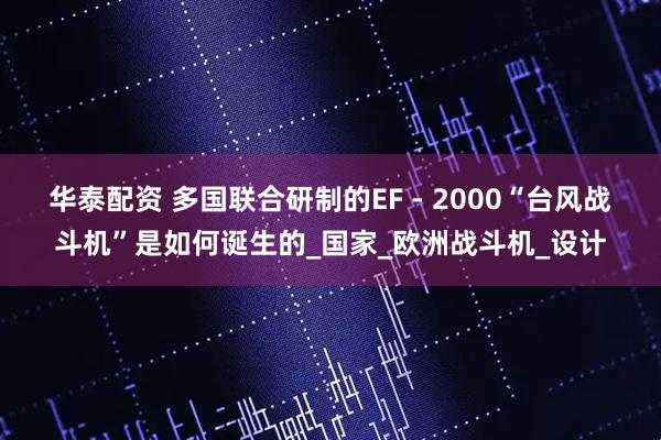 华泰配资 多国联合研制的EF - 2000“台风战斗机”是如何诞生的_国家_欧洲战斗机_设计