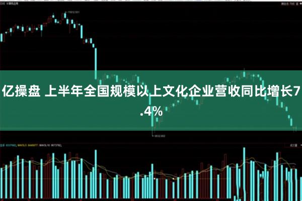 亿操盘 上半年全国规模以上文化企业营收同比增长7.4%
