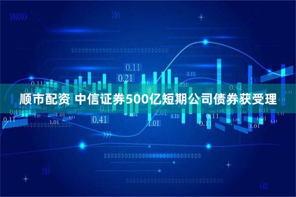顺市配资 中信证券500亿短期公司债券获受理