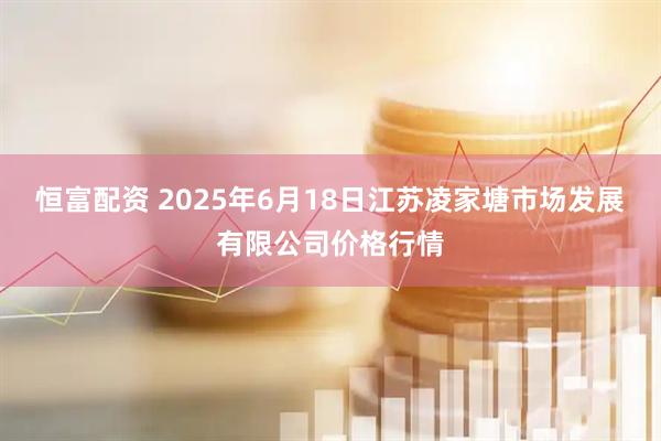 恒富配资 2025年6月18日江苏凌家塘市场发展有限公司价格行情