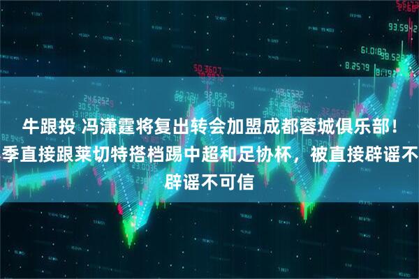 牛跟投 冯潇霆将复出转会加盟成都蓉城俱乐部！本赛季直接跟莱切特搭档踢中超和足协杯，被直接辟谣不可信