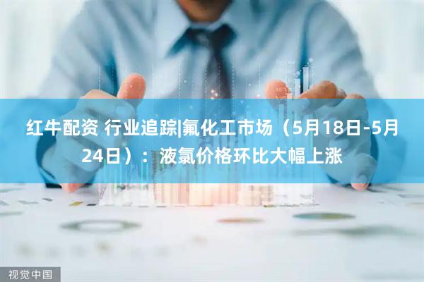 红牛配资 行业追踪|氟化工市场（5月18日-5月24日）：液氯价格环比大幅上涨