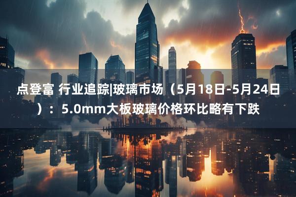 点登富 行业追踪|玻璃市场（5月18日-5月24日）：5.0mm大板玻璃价格环比略有下跌