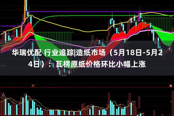 华瑞优配 行业追踪|造纸市场（5月18日-5月24日）：瓦楞原纸价格环比小幅上涨