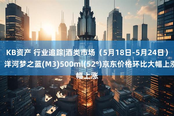 KB资产 行业追踪|酒类市场（5月18日-5月24日）：洋河梦之蓝(M3)500ml(52°)京东价格环比大幅上涨